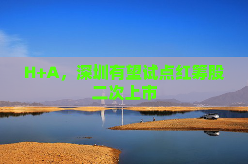 H+A，深圳有望试点红筹股二次上市