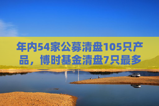 年内54家公募清盘105只产品，博时基金清盘7只最多，淳厚基金6只，华安基金南方基金5只