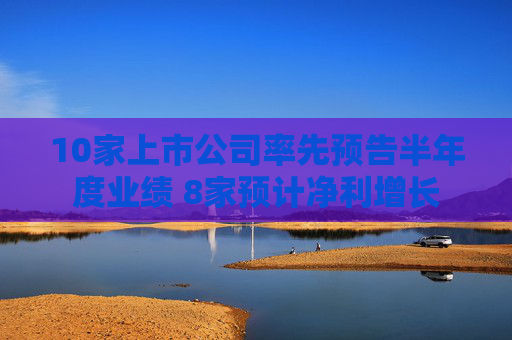 10家上市公司率先预告半年度业绩 8家预计净利增长