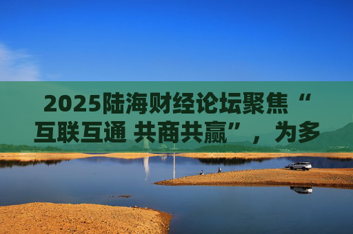 2025陆海财经论坛聚焦“互联互通 共商共赢”，为多国提供国际合作互利共赢范本