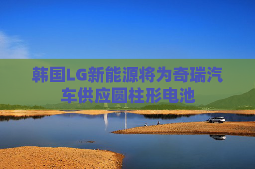 韩国LG新能源将为奇瑞汽车供应圆柱形电池