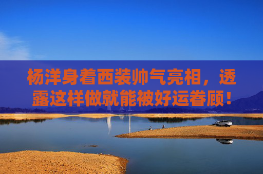 杨洋身着西装帅气亮相，透露这样做就能被好运眷顾！