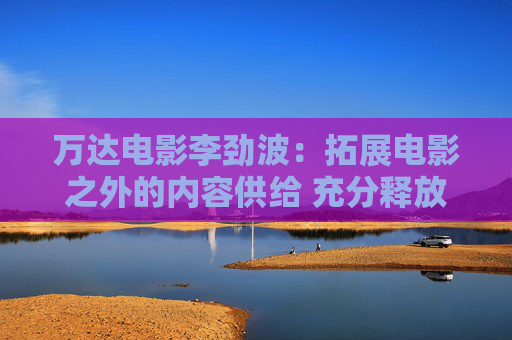 万达电影李劲波：拓展电影之外的内容供给 充分释放大堂空间价值