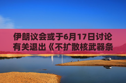 伊朗议会或于6月17日讨论有关退出《不扩散核武器条约》的提案