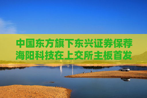 中国东方旗下东兴证券保荐海阳科技在上交所主板首发上市
