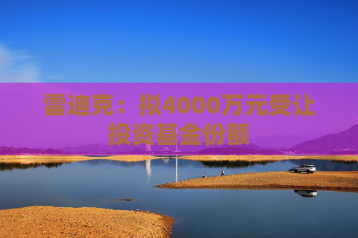 雷迪克：拟4000万元受让投资基金份额