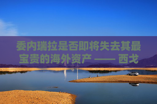 委内瑞拉是否即将失去其最宝贵的海外资产 —— 西戈？