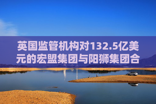 英国监管机构对132.5亿美元的宏盟集团与阳狮集团合并案展开调查