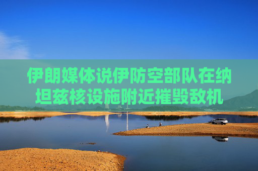 伊朗媒体说伊防空部队在纳坦兹核设施附近摧毁敌机