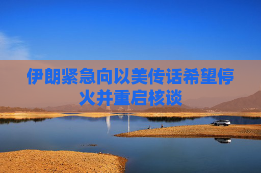 伊朗紧急向以美传话希望停火并重启核谈