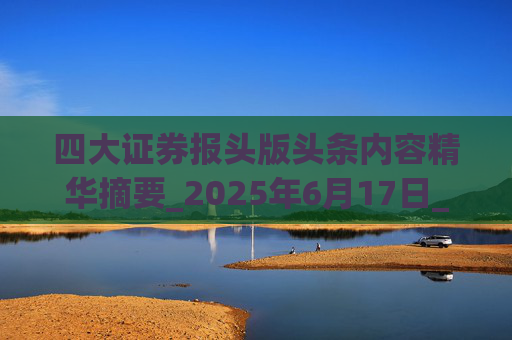 四大证券报头版头条内容精华摘要_2025年6月17日_财经新闻