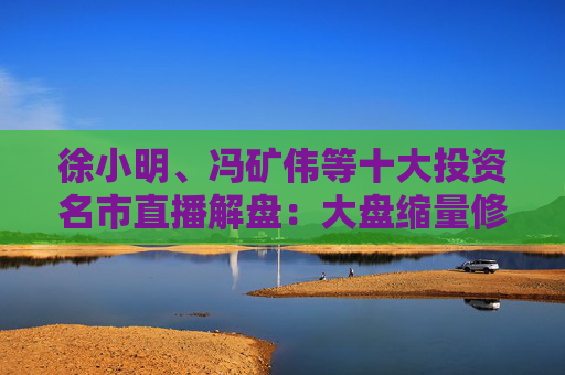 徐小明、冯矿伟等十大投资名市直播解盘：大盘缩量修复，需要进一步的观察