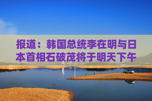 报道：韩国总统李在明与日本首相石破茂将于明天下午举行会晤
