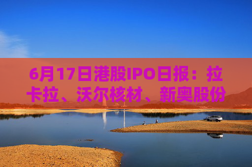 6月17日港股IPO日报：拉卡拉、沃尔核材、新奥股份赴港上市，巴奴提交招股书，曹操出行启动招股