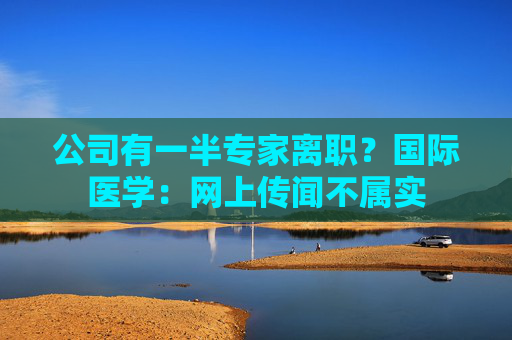 公司有一半专家离职？国际医学：网上传闻不属实