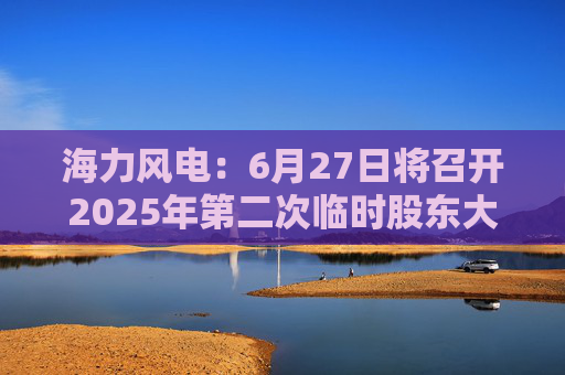 海力风电：6月27日将召开2025年第二次临时股东大会