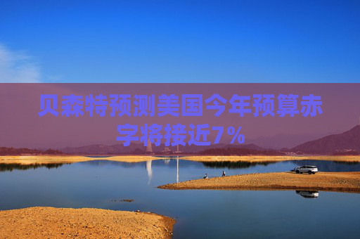 贝森特预测美国今年预算赤字将接近7%