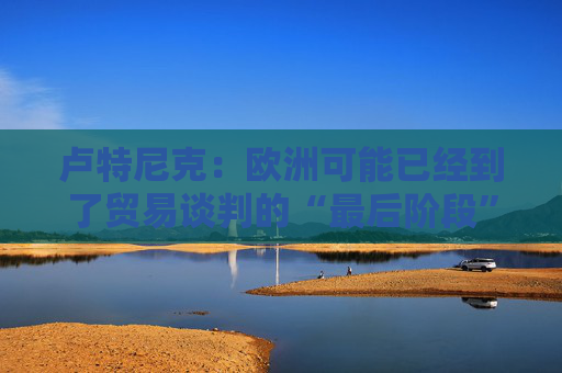 卢特尼克：欧洲可能已经到了贸易谈判的“最后阶段”