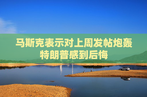 马斯克表示对上周发帖炮轰特朗普感到后悔