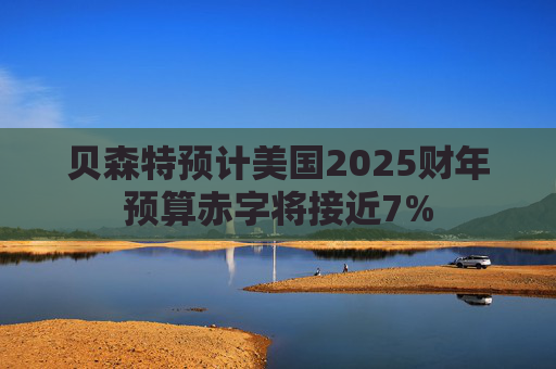 贝森特预计美国2025财年预算赤字将接近7%