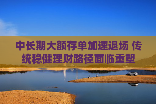 中长期大额存单加速退场 传统稳健理财路径面临重塑
