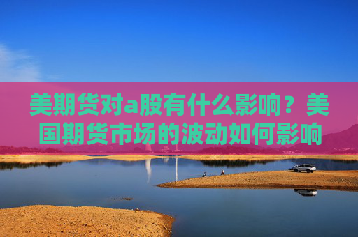 美期货对a股有什么影响？美国期货市场的波动如何影响中国A股市场？