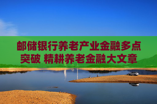 邮储银行养老产业金融多点突破 精耕养老金融大文章
