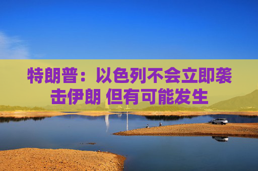 特朗普：以色列不会立即袭击伊朗 但有可能发生