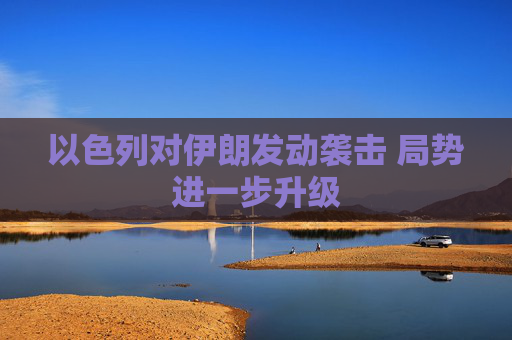 以色列对伊朗发动袭击 局势进一步升级