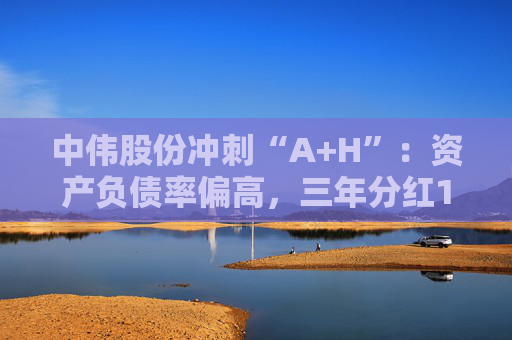 中伟股份冲刺“A+H”：资产负债率偏高，三年分红13亿回购6.62亿