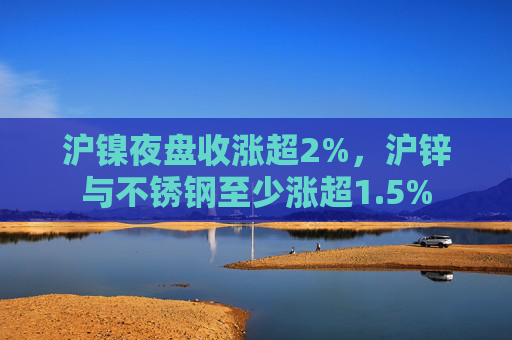 沪镍夜盘收涨超2%，沪锌与不锈钢至少涨超1.5%