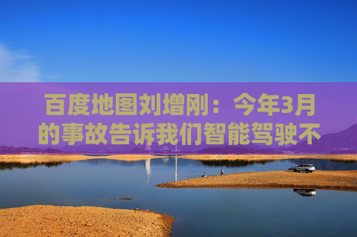 百度地图刘增刚：今年3月的事故告诉我们智能驾驶不是炫技，安全是底线