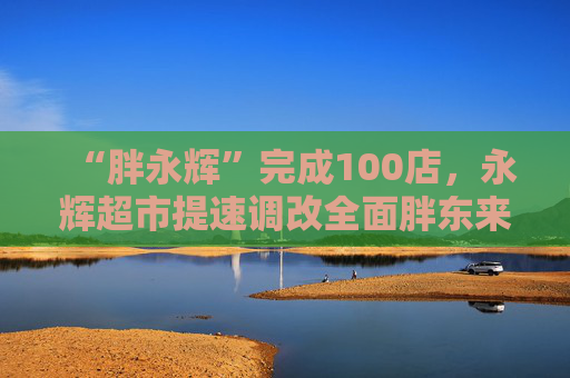 “胖永辉”完成100店，永辉超市提速调改全面胖东来化