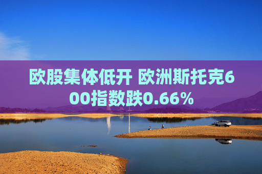 欧股集体低开 欧洲斯托克600指数跌0.66%