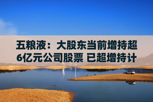 五粮液：大股东当前增持超6亿元公司股票 已超增持计划下限5亿元