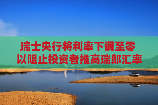 瑞士央行将利率下调至零 以阻止投资者推高瑞郎汇率