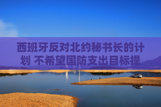 西班牙反对北约秘书长的计划 不希望国防支出目标提高至GDP 5%