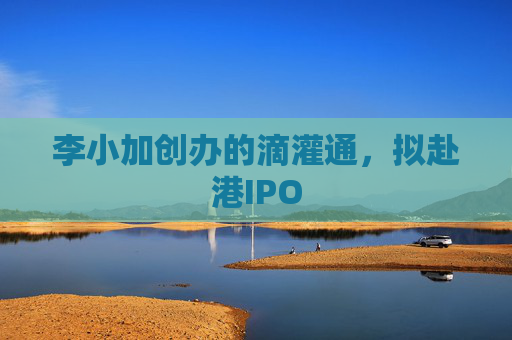 李小加创办的滴灌通，拟赴港IPO