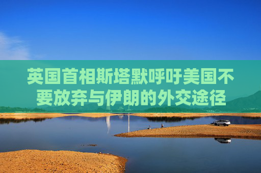 英国首相斯塔默呼吁美国不要放弃与伊朗的外交途径