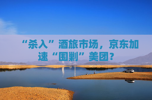 “杀入”酒旅市场，京东加速“围剿”美团？