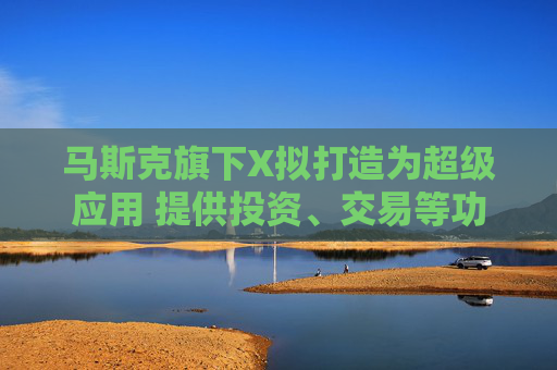 马斯克旗下X拟打造为超级应用 提供投资、交易等功能
