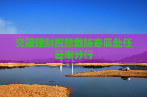 交银理财原总裁陈春晖赴任云南分行