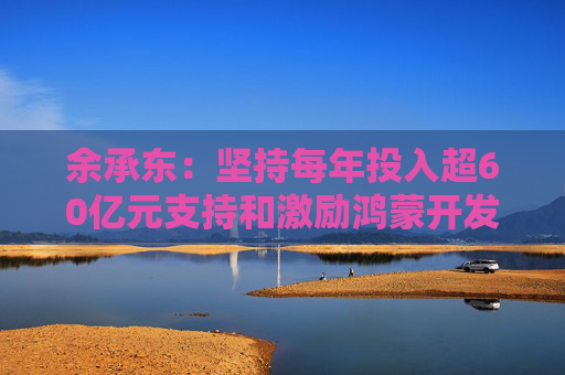余承东：坚持每年投入超60亿元支持和激励鸿蒙开发者们持续创新