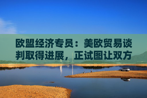 欧盟经济专员：美欧贸易谈判取得进展，正试图让双方都满意！