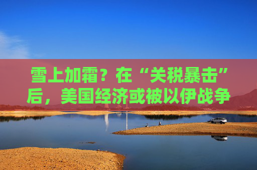雪上加霜？在“关税暴击”后，美国经济或被以伊战争再度重创！