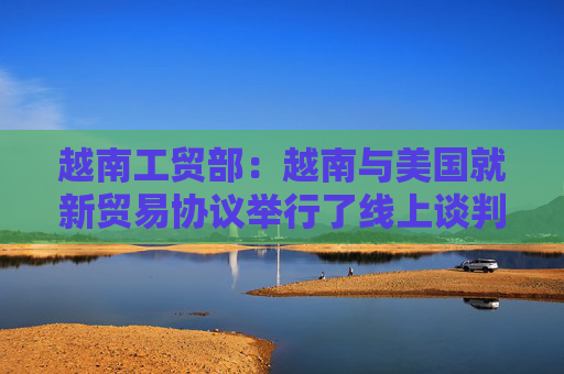越南工贸部：越南与美国就新贸易协议举行了线上谈判