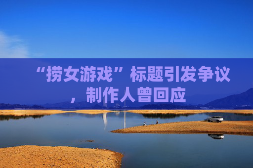 “捞女游戏”标题引发争议，制作人曾回应