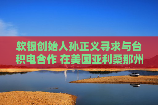 软银创始人孙正义寻求与台积电合作 在美国亚利桑那州打造1万亿美元AI中心