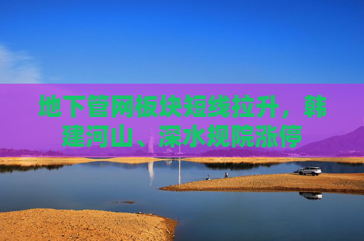 地下管网板块短线拉升，韩建河山、深水规院涨停