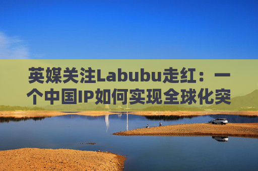 英媒关注Labubu走红：一个中国IP如何实现全球化突破